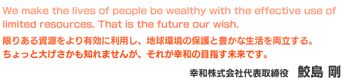 We make the lives of people be wealthy with the effective use of limited resources. That is the future our wish.限りある資源をより有効に利用し、地球環境の保護と豊かな生活を両立する。ちょっと大げさかも知れませんが、それが幸和の目指す未来です。幸和株式会社 代表取締役　鮫島 剛