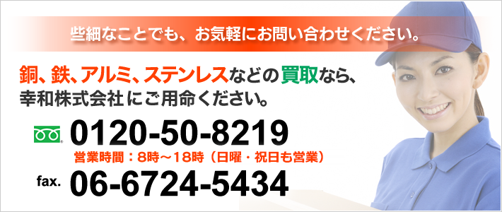 銅、鉄、アルミ、ステンレスなどの高価買取なら、幸和株式会社におまかせください。些細なことでも、お気軽にお問い合わせください。0120-50-8219 営業時間：8時～18時（日曜・祝日も営業）fax.06-6724-5434