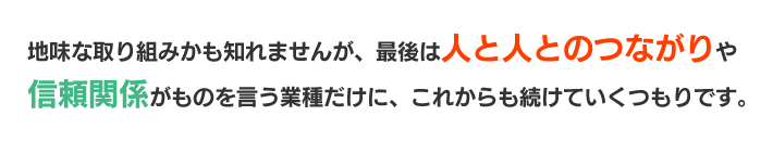 地味な取り組みかも知れませんが、最後は人と人とのつながりや信頼関係がものを言う業種だけに、これからも続けていくつもりです。